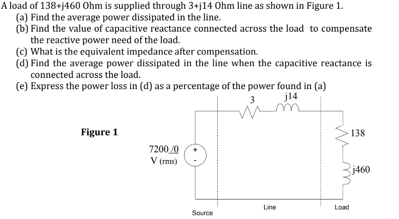 A load of 138+j460 Ohm is supplied through 3+j14 Ohm line as shown in Figure 1.
(a) Find the average power dissipated in the line.
(b) Find the value of capacitive reactance connected across the load to compensate
the reactive power need of the load.
(c) What is the equivalent impedance after compensation.
(d) Find the average power dissipated in the line when the capacitive reactance is
connected across the load.
(e) Express the power loss in (d) as a percentage of the power found in (a)
j14
Figure 1
7200/0 +
V (rms)
Source
3
wi
Line
Load
138
j460