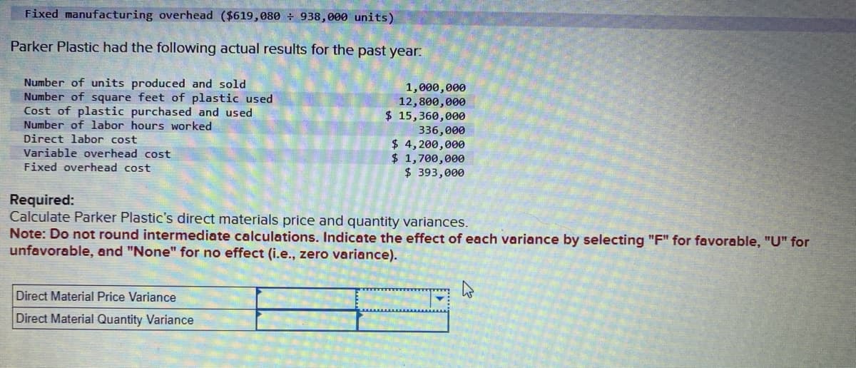 Fixed manufacturing overhead ($619,080 ÷ 938,000 units)
Parker Plastic had the following actual results for the past year:
Number of units produced and sold
Number of square feet of plastic used
Cost of plastic purchased and used
Number of labor hours worked
Direct labor cost
Variable overhead cost
Fixed overhead cost
1,000,000
12,800,000
$ 15,360,000
336,000
$ 4,200,000
$ 1,700,000
$ 393,000
Required:
Calculate Parker Plastic's direct materials price and quantity variances.
Direct Material Price Variance
Direct Material Quantity Variance
Note: Do not round intermediate calculations. Indicate the effect of each variance by selecting "F" for favorable, "U" for
unfavorable, and "None" for no effect (i.e., zero variance).
W