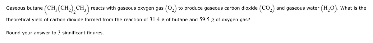 Gaseous butane (CH3(CH2)2 CH3) reacts with gaseous oxygen gas (①2) to produce gaseous carbon dioxide (CO2) and gaseous water (H2O). What is the
theoretical yield of carbon dioxide formed from the reaction of 31.4 g of butane and 59.5 g of oxygen gas?
Round your answer to 3 significant figures.