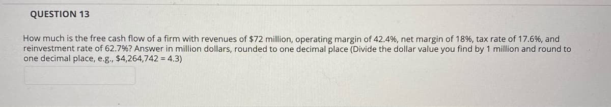 QUESTION 13
How much is the free cash flow of a firm with revenues of $72 million, operating margin of 42.4%, net margin of 18%, tax rate of 17.6%, and
reinvestment rate of 62.7%? Answer in million dollars, rounded to one decimal place (Divide the dollar value you find by 1 million and round to
one decimal place, e.g., $4,264,742 = 4.3)
