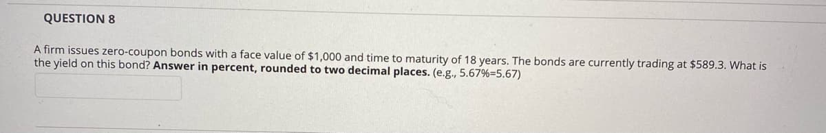 QUESTION 8
A firm issues zero-coupon bonds with a face value of $1,000 and time to maturity of 18 years. The bonds are currently trading at $589.3. What is
the yield on this bond? Answer in percent, rounded to two decimal places. (e.g., 5.67%=5.67)
