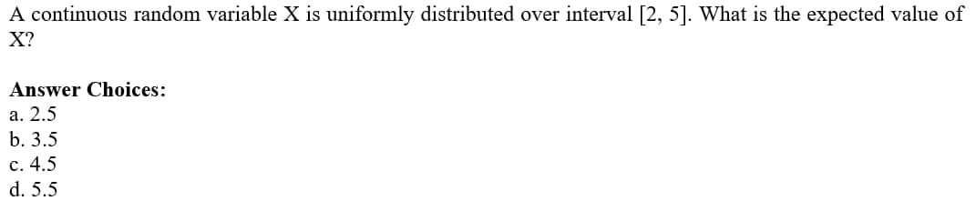 A continuous random variable X is uniformly distributed over interval [2, 5]. What is the expected value of
X?
Answer Choices:
а. 2.5
b. 3.5
с. 4.5
d. 5.5
