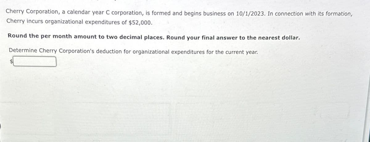 Cherry Corporation, a calendar year C corporation, is formed and begins business on 10/1/2023. In connection with its formation,
Cherry incurs organizational expenditures of $52,000.
Round the per month amount to two decimal places. Round your final answer to the nearest dollar.
Determine Cherry Corporation's deduction for organizational expenditures for the current year.