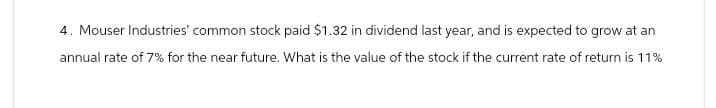 4. Mouser Industries' common stock paid $1.32 in dividend last year, and is expected to grow at an
annual rate of 7% for the near future. What is the value of the stock if the current rate of return is 11%