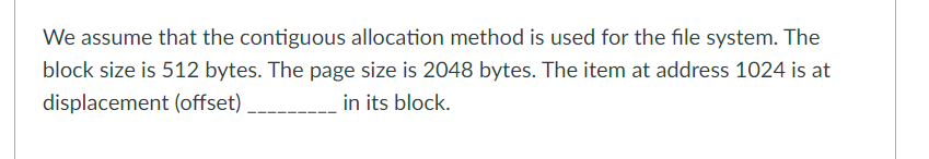 We assume that the contiguous allocation method is used for the file system. The
block size is 512 bytes. The page size is 2048 bytes. The item at address 1024 is at
displacement (offset)
in its block.
