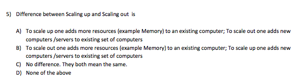 5) Difference between Scaling up and Scaling out is
A) To scale up one adds more resources (example Memory) to an existing computer; To scale out one adds new
computers /servers to existing set of computers
B) To scale out one adds more resources (example Memory) to an existing computer; To scale up one adds new
computers /servers to existing set of computers
C) No difference. They both mean the same.
D) None of the above
