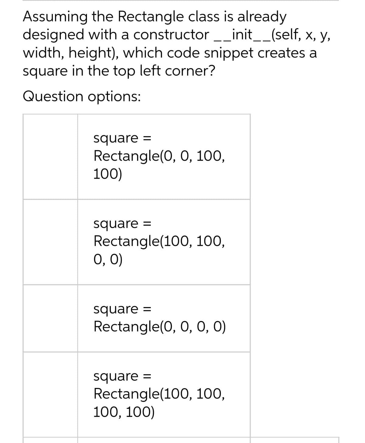 Assuming the Rectangle class is already
designed with a constructor _init__(self, x, y,
width, height), which code snippet creates a
square in the top left corner?
Question options:
square =
Rectangle(0, 0, 100,
100)
square =
Rectangle(100, 100,
0, 0)
square
Rectangle(0, 0, 0,0)
square =
Rectangle(100, 100,
100, 100)
