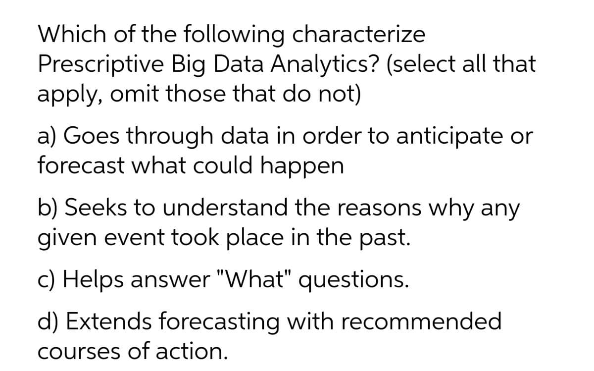 Which of the following characterize
Prescriptive Big Data Analytics? (select all that
apply, omit those that do not)
a) Goes through data in order to anticipate or
forecast what could happen
b) Seeks to understand the reasons why any
given event took place in the past.
c) Helps answer "What" questions.
d) Extends forecasting with recommended
courses of action.
