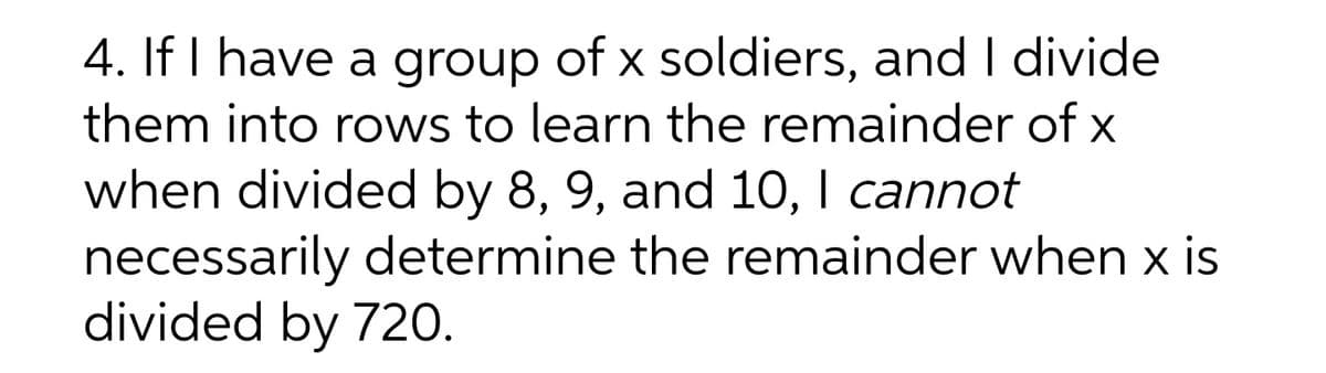 4. If I have a group of x soldiers, and I divide
them into rows to learn the remainder of x
when divided by 8, 9, and 10, I cannot
necessarily determine the remainder when x is
divided by 720.
