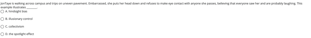 JonTaye is walking across campus and trips on uneven pavement. Embarrassed, she puts her head down and refuses to make eye contact with anyone she passes, believing that everyone saw her and are probably laughing. This
example illustrates
O A. hindsight bias
O B. illusionary control
O C. collectivism
O D. the spotlight effect
