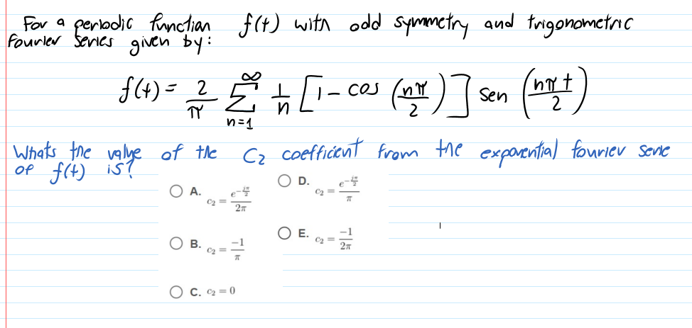 For a
porlodir fnctian f(t) with odd symmctry and trigonometric
fourler series given by:
f(4)= 2
TY
ces (nY) l
CO
Sen
n=1
Whats the valye of the
Of f(t) is?
Cz coeffidont from the exparental fouriev Sone
O A.
C2 =
O E.
Ов.
C2 =
O C. C2 = 0
