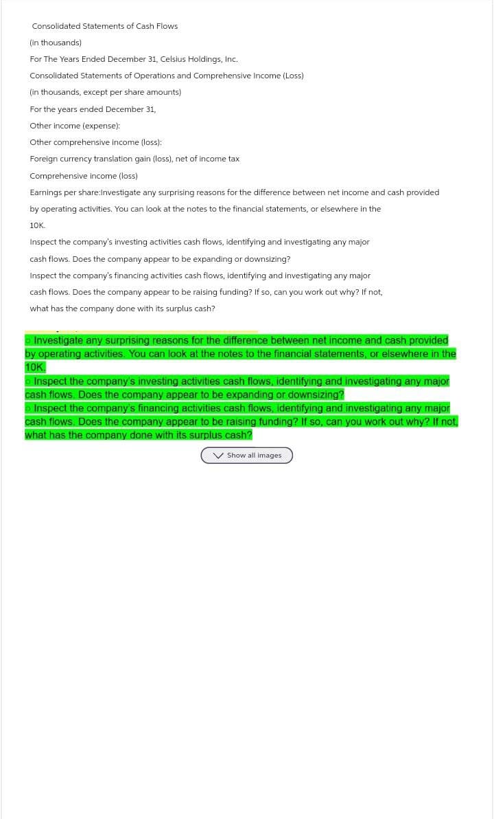 Consolidated Statements of Cash Flows
(in thousands)
For The Years Ended December 31, Celsius Holdings, Inc.
Consolidated Statements of Operations and Comprehensive Income (Loss)
(in thousands, except per share amounts)
For the years ended December 31,
Other income (expense):
Other comprehensive income (loss):
Foreign currency translation gain (loss), net of income tax
Comprehensive income (loss)
Earnings per share:Investigate any surprising reasons for the difference between net income and cash provided
by operating activities. You can look at the notes to the financial statements, or elsewhere in the
10K.
Inspect the company's investing activities cash flows, identifying and investigating any major
cash flows. Does the company appear to be expanding or downsizing?
Inspect the company's financing activities cash flows, identifying and investigating any major
cash flows. Does the company appear to be raising funding? If so, can you work out why? If not,
what has the company done with its surplus cash?
• Investigate any surprising reasons for the difference between net income and cash provided
by operating activities. You can look at the notes to the financial statements, or elsewhere in the
10K
Inspect the company's investing activities cash flows, identifying and investigating any major
cash flows. Does the company appear to be expanding or downsizing?
Inspect the company's financing activities cash flows, identifying and investigating any major
cash flows. Does the company appear to be raising funding? If so, can you work out why? If not
what has the company done with its surplus cash?
Show all images