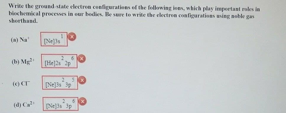 Write the ground-state electron configurations of the following ions, which play important roles in
biochemical processes in our bodies. Be sure to write the electron configurations using noble gas
shorthand.
1 X
(a) Na+
[Ne]3s
(b) Mg2+
2 6 X
[He]2s 2p
2 5
(c) CI
[Ne]3s 3p
(d) Ca2+
2 6 X
[Ne]3s 3p