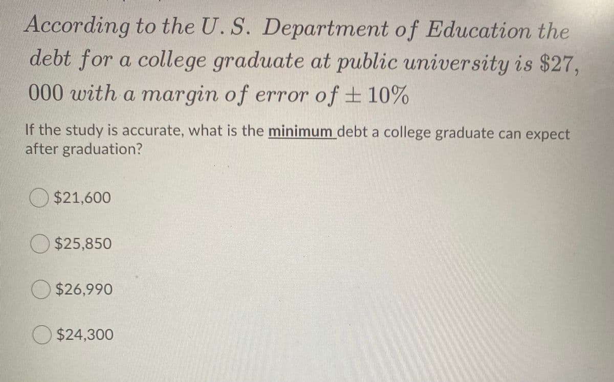 According to the U. S. Department of Education the
debt for a college graduate at public university is $27,
t0 0 with a margin of error of ± 10%
If the study is accurate, what is the minimum debt a college graduate can expect
after graduation?
$21,600
$25,850
$26,990
O $24,300
