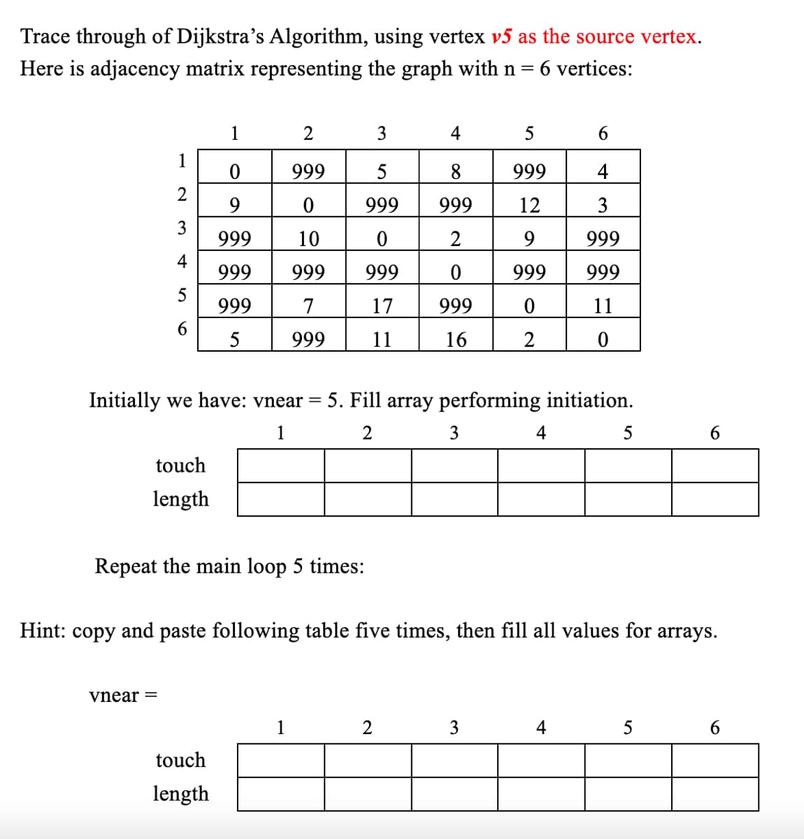 Trace through of Dijkstra's Algorithm, using vertex v5 as the source vertex.
Here is adjacency matrix representing the graph with n =
6 vertices:
1
2
3
4
5
6
1
0
999
5
8
999
4
2
9
0
999
999
12
3
3
999
10
0
2
9
999
4
999
999
999
0
999
999
999
7
17
999
0
11
6
5
999
11
16
2
0
Initially we have: vnear= 5. Fill array performing initiation.
touch
length
1
2
3
4
5
6
Repeat the main loop 5 times:
Hint: copy and paste following table five times, then fill all values for arrays.
Vnear =
1
2
3
4
5
6
touch
length