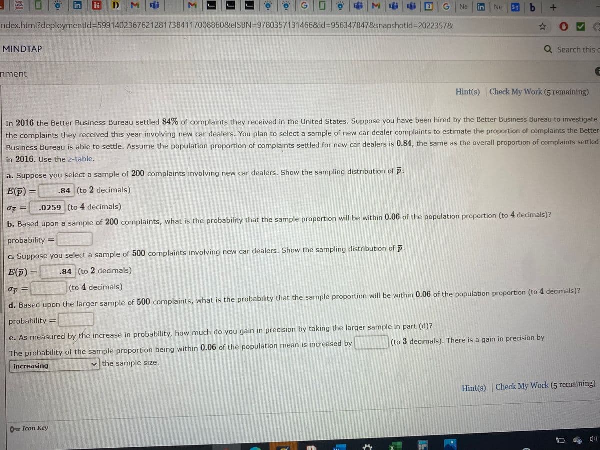 D M
ST b +
in
3
Ne
in
Ne
index.html?deploymentld359914023676212817384117008860&elSBN=9780357131466&id%3D956347847&snapshotld%3D2022357&
MINDTAP
Q Search this c
nment
Hint(s) Check My Work (5 remaining)
In 2016 the Better Business Bureau settled 84% of complaints they received in the United States. Suppose you have been hired by the Better Business Bureau to investigate
the complaints they received this year involving new car dealers. You plan to select a sample of new car dealer complaints to estimate the proportion of complaints the Better
Business Bureau is able to settle. Assume the population proportion of complaints settled for new car dealers is 0.84, the same as the overall proportion of complaints settled
in 2016. Use the z-table.
a. Suppose you select a sample of 200 complaints involving new car dealers. Show the sampling distribution of p.
E(p) =
.84 (to 2 decimals)
.0259 (to 4 decimals)
b. Based upon a sample of 200 complaints, what is the probability that the sample proportion will be within 0.06 of the population proportion (to 4 decimals)?
probability
C. Suppose you select a sample of 500 complaints involving new car dealers. Show the sampling distribution of p
E(F) =
.84 (to 2 decimals)
(to 4 decimals)
d. Based upon the larger sample of 500 complaints, what is the probability that the sample proportion will be within 0.06 of the population proportion (to 4 decimals)?
probability =
e. As measured by the increase in probability, how much do you gain in precision by taking the larger sample in part (d)?
(to 3 decimals). There is a gain in precision by
The probability of the sample proportion being within 0.06 of the population mean is increased by
increasing
v the sample size.
Hint(s)
Check My Work (5 remaining)
0- Icon Key
Σ
