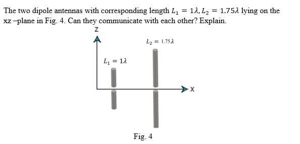 The two dipole antennas with corresponding length L, = 1A, L2 = 1.75a lying on the
xz-plane in Fig. 4. Can they communicate with each other? Explain.
L2 = 1.752
L = 12
Fig. 4
