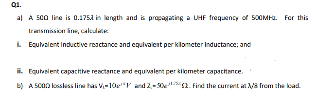 Q1.
a) A 500 line is 0.1752 in length and is propagating a UHF frequency of 500MHZ. For this
transmission line, calculate:
i. Equivalent inductive reactance and equivalent per kilometer inductance; and
ii. Equivalent capacitive reactance and equivalent per kilometer capacitance.
b) A 5000 lossless line has V=10e*V and Z= 50e15=Q. Find the current at /8 from the load.
j1.75
