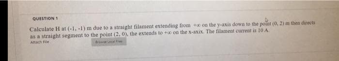QUESTION 1
Calculate H at (-1. -1) m due to a straight filament extending from +o on the y-axis down to the point (0, 2) m then directs
as a straight segment to the point (2, 0), the extends to +o on the x-axix. The filament current is 10 A.
Attach File
Biowse Cocal Fies
