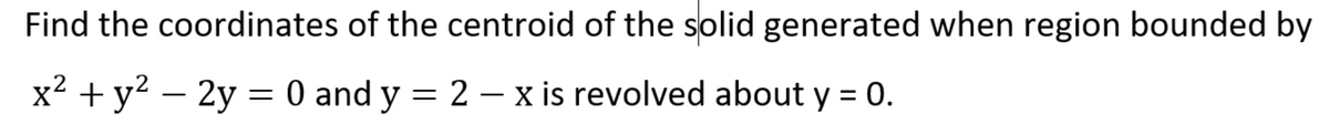 Find the coordinates of the centroid of the solid generated when region bounded by
x² + y? – 2y = 0 and y = 2 – x is revolved about y = 0.
