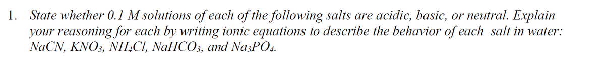 1. State whether 0.1 M solutions of each of the following salts are acidic, basic, or neutral. Explain
your reasoning for each by writing ionic equations to describe the behavior of each salt in water:
ΝaCN, KΝO,, ΝH,Cl, ΝaHCO, and NasPΟ,
