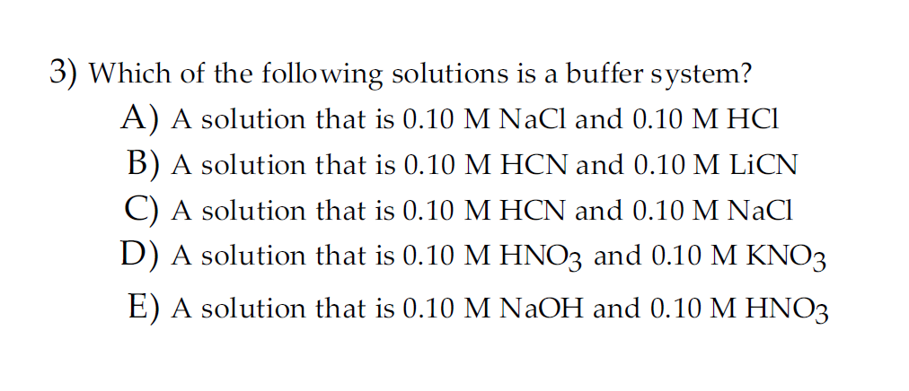 3) Which of the following solutions is a buffer system?
A) A solution that is 0.10 M NaCl and 0.10 M HC1
B) A solution that is 0.10 M HCN and 0.10 M LİCN
C) A solution that is 0.10 M HCN and 0.10 M NaCl
D) A solution that is 0.10 M HNO3 and 0.10 M KNO3
E) A solution that is 0.10 M NaOH and 0.10 M HNO3
