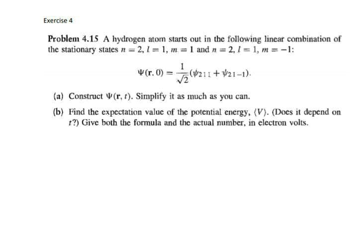 Exercise 4
Problem 4.15 A hydrogen atom starts out in the following linear combination of
the stationary states n = 2, 1 = 1, m 1 and n 2, 1 1, m = -1:
1
V(r. 0) =
(211+ V21-1).
(a) Construct (r, t). Simplify it as much as you can.
(b) Find the expectation value of the potential energy, (V). (Does it depend on
r?) Give both the formula and the actual number, in electron volts.
