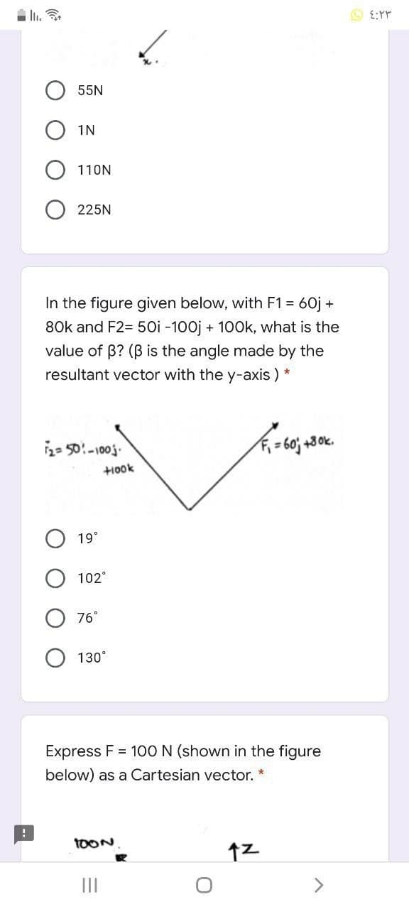 55N
1N
110N
225N
In the figure given below, with F1 =
60j +
80k and F2= 50i -100j + 100k, what is the
value of B? (B is the angle made by the
resultant vector with the y-axis ) *
2= 50:-100j.
= 60; +3 0k.
+10ok
19°
102°
76°
130°
Express F = 100 N (shown in the figure
below) as a Cartesian vector.
TOON
II
O O
