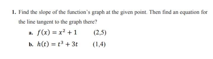 1. Find the slope of the function's graph at the given point. Then find an equation for
the line tangent to the graph there?
a. f(x) = x² + 1
(2,5)
b. h(t) = t3 + 3t
(1,4)
