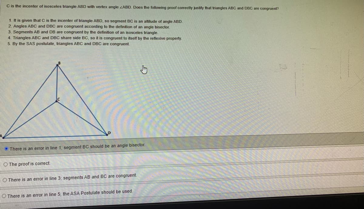 C is the incenter of isosceles triangle ABD with vertex angle ZABD. Does the following proof correctly justify that triangles ABC and DBC are congruent?
1. It is given that C is the incenter of triangle ABD, so segment BC is an altitude of angle ABD.
2. Angles ABC and DBC are congruent according to the definition of an angle bisector.
3. Segments AB and DB are congruent by the definition of an isosceles triangle.
4. Triangles ABC and DBC share side BC, so it is congruent to itself by the reflexive property.
5. By the SAS postulate, triangles ABC and DBC are congruent.
O There is an error in line 1; segment BC should be an angle bisector.
O The proof is correct.
O There is an error in line 3; segments AB and BC are congruent.
O There is an error in line 5; the ASA Postulate should be used.
