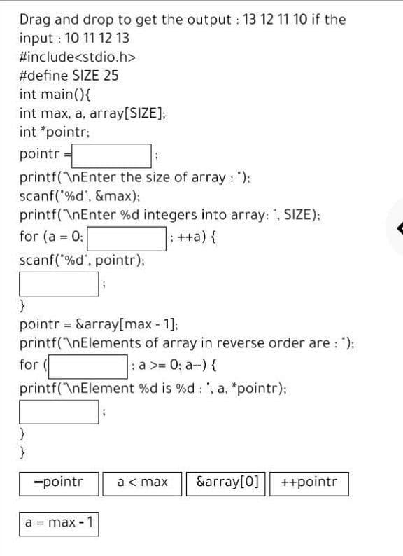 Drag and drop to get the output : 13 12 11 10 if the
input : 10 11 12 13
#include<stdio.h>
#define SIZE 25
int main(){
int max, a, array[SIZE];
int *pointr;
pointr
printf("\nEnter the size of array : "):
scanf( %d", &max);
printf(\nEnter %d integers into array: ", SIZE);
for (a = 0:
: ++a) {
%3!
scanf("%d", pointr);
pointr = &array[max - 1]:
printf(\nElements of array in reverse order are : ");
for (
;a >= 0; a--) {
printf("\nElement %d is %d : ", a, *pointr);
-pointr
a< max
&array[0]
++pointr
a
max - 1
