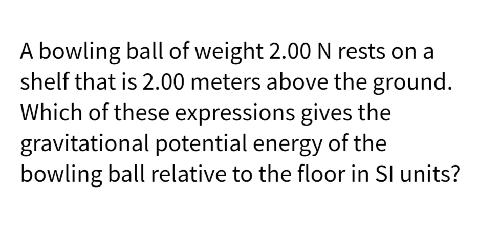 A bowling ball of weight 2.00N rests on a
shelf that is 2.00 meters above the ground.
Which of these expressions gives the
gravitational potential energy of the
bowling ball relative to the floor in SI units?
