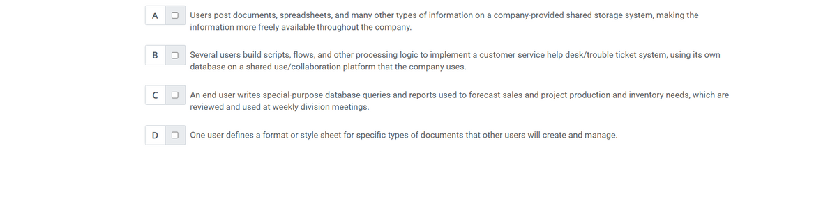 A
B
с
D
0 Users post documents, spreadsheets, and many other types of information on a company-provided shared storage system, making the
information more freely available throughout the company.
0
0
Several users build scripts, flows, and other processing logic to implement a customer service help desk/trouble ticket system, using its own
database on a shared use/collaboration platform that the company uses.
An end user writes special-purpose database queries and reports used to forecast sales and project production and inventory needs, which are
reviewed and used at weekly division meetings.
One user defines a format or style sheet for specific types of documents that other users will create and manage.