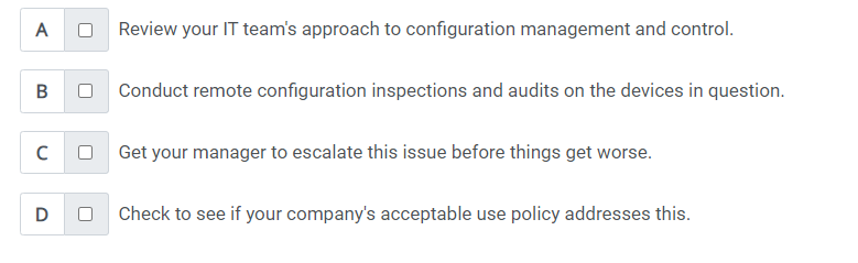 ### Troubleshooting Configuration Issues

When faced with configuration issues, consider the following steps:

**A. Review your IT team's approach to configuration management and control.**
   - Ensure that the configurations are documented and managed properly.
   - Make sure that the procedures and processes for configuration management are being followed effectively.

**B. Conduct remote configuration inspections and audits on the devices in question.**
   - Utilize remote management tools to inspect and audit the configurations.
   - Verify compliance with the desired configuration state and identify any deviations.

**C. Get your manager to escalate this issue before things get worse.**
   - Communicate the severity of the issue to your manager if it cannot be resolved immediately.
   - Escalation might be necessary to get additional resources or prioritize the issue.

**D. Check to see if your company's acceptable use policy addresses this.**
   - Review the acceptable use policy to understand any implications for the current configuration issues.
   - Ensure that the actions taken are in line with company policies.

These steps provide a structured approach to identify, audit, and resolve configuration management issues, ensuring the integrity and reliability of your IT systems.