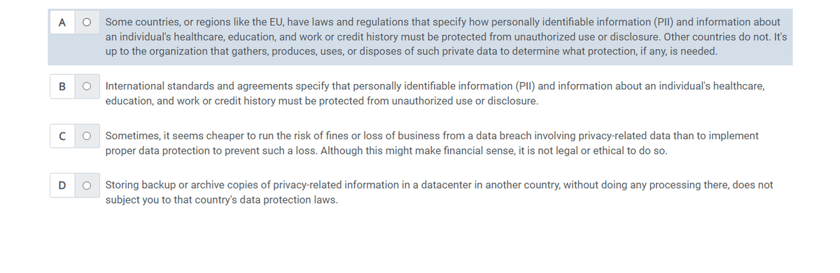 A
O
B O
с O
D
O
Some countries, or regions like the EU, have laws and regulations that specify how personally identifiable information (PII) and information about
an individual's healthcare, education, and work or credit history must be protected from unauthorized use or disclosure. Other countries do not. It's
up to the organization that gathers, produces, uses, or disposes of such private data to determine what protection, if any, is needed.
International standards and agreements specify that personally identifiable information (PII) and information about an individual's healthcare,
education, and work or credit history must be protected from unauthorized use or disclosure.
Sometimes, it seems cheaper to run the risk of fines or loss of business from a data breach involving privacy-related data than to implement
proper data protection to prevent such a loss. Although this might make financial sense, it is not legal or ethical to do so.
Storing backup or archive copies of privacy-related information in a datacenter in another country, without doing any processing there, does not
subject you to that country's data protection laws.