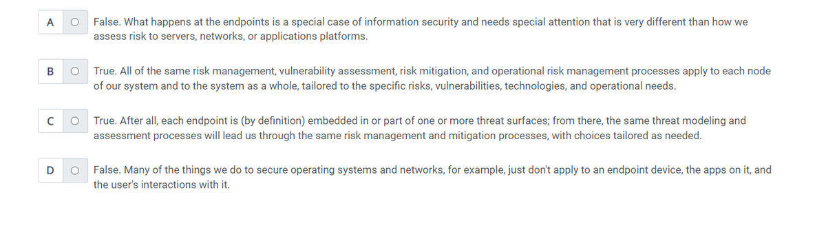 A
B
с
D
O
O
O
O
False. What happens at the endpoints is a special case of information security and needs special attention that is very different than how we
assess risk to servers, networks, or applications platforms.
True. All of the same risk management, vulnerability assessment, risk mitigation, and operational risk management processes apply to each node
of our system and to the system as a whole, tailored to the specific risks, vulnerabilities, technologies, and operational needs.
True. After all, each endpoint is (by definition) embedded in or part of one or more threat surfaces; from there, the same threat modeling and
assessment processes will lead us through the same risk management and mitigation processes, with choices tailored as needed.
False. Many of the things we do to secure operating systems and networks, for example, just don't apply to an endpoint device, the apps on it, and
the user's interactions with it.