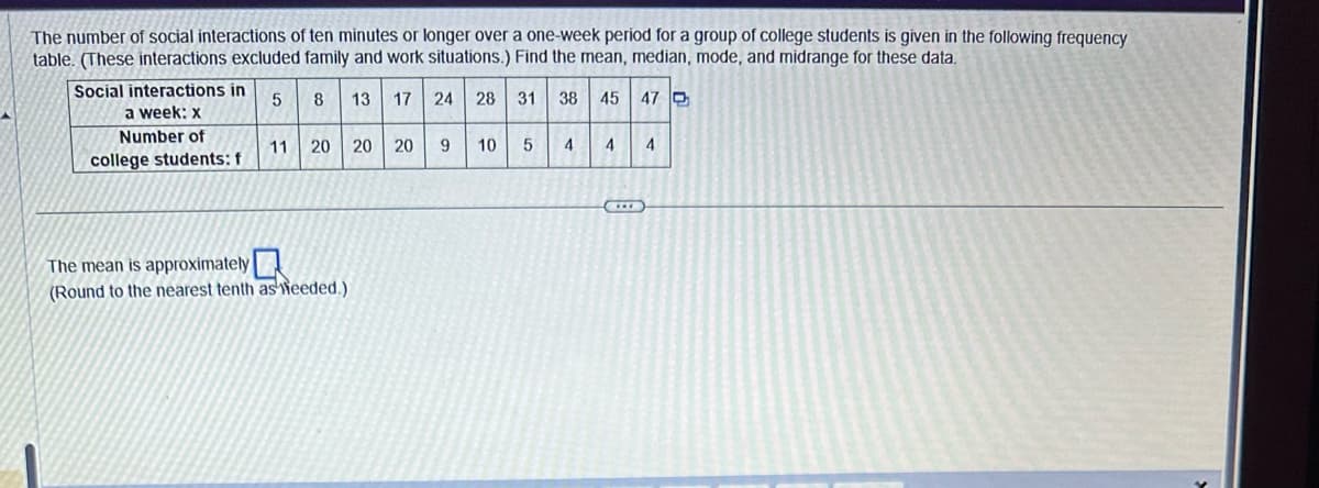 The number of social interactions of ten minutes or longer over a one-week period for a group of college students is given in the following frequency
table. (These interactions excluded family and work situations.) Find the mean, median, mode, and midrange for these data.
5
8 13 17 24 28 31
38 45
Social interactions in
a week: x
Number of
college students: f
11
20 20 20
The mean is approximately
(Round to the nearest tenth as Weeded.)
9 10
5
4
4
47
4