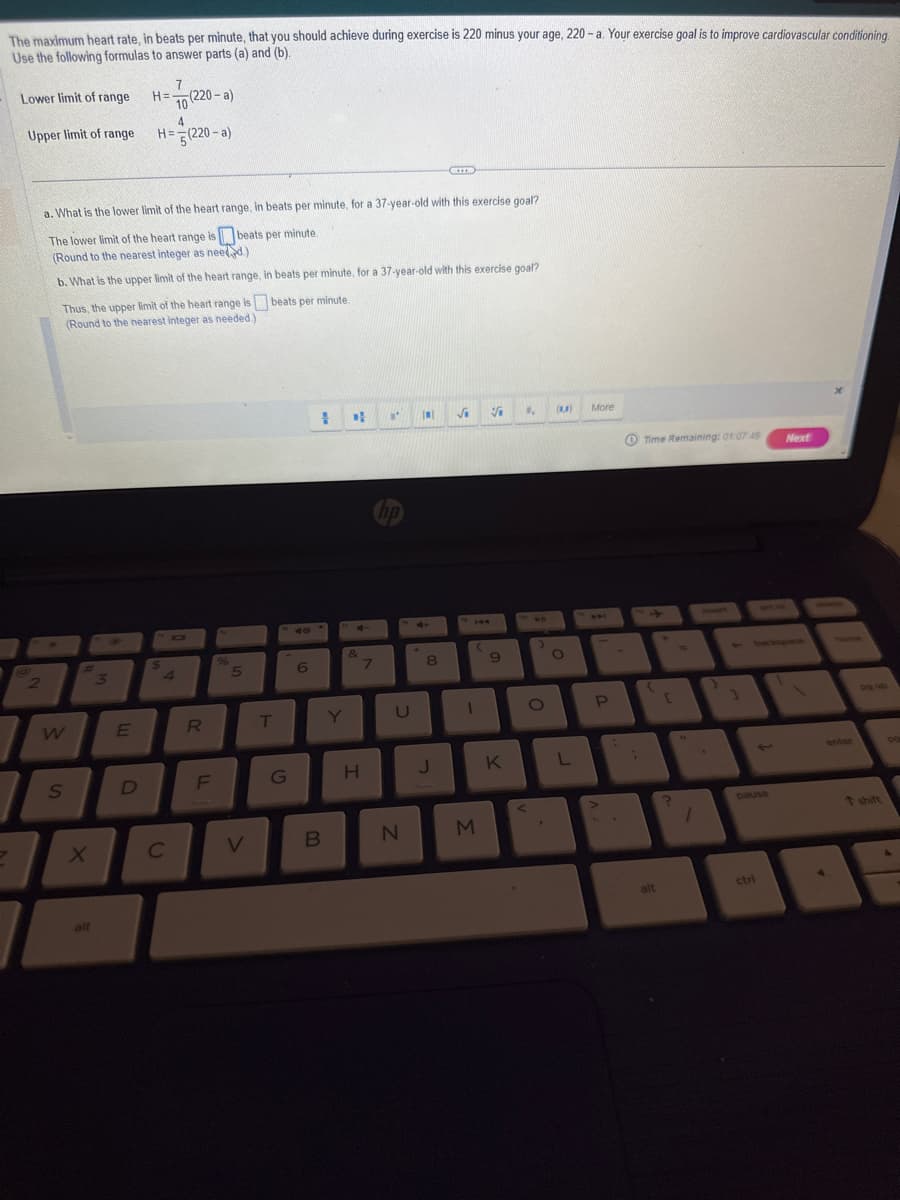 The maximum heart rate, in beats per minute, that you should achieve during exercise is 220 minus your age, 220-a. Your exercise goal is to improve cardiovascular conditioning.
Use the following formulas to answer parts (a) and (b).
Lower limit of range H=
Upper limit of range
7
2
W
7
a. What is the lower limit of the heart range, in beats per minute, for a 37-year-old with this exercise goal?
The lower limit of the heart range is beats per minute.
(Round to the nearest integer as needed)
b. What is the upper limit of the heart range, in beats per minute, for a 37-year-old with this exercise goal?
beats per minute.
Thus, the upper limit of the heart range is
(Round to the nearest integer as needed.)
S
X
alt
3
E
D
7
10 (220-a)
4
H=(220-a)
$
с
4
R
LL
F
%
5
V
T
G
6
1
B
Y
D
+
&
H
7
"'
U
N
IN
4+
8
*****
J
√₁
1
3
V
9
K
", (A)
O
O
L
More
P
Time Remaining: 01:07 48 Next
(
alt
?
1
1
pause
ctri
enter
da up
t shift
1