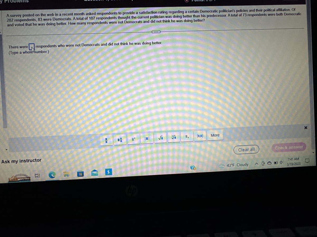 A survey posted on the web in a recent month asked respondents to provide a satisfaction rating regarding a certain Democratic politician's policies and their political affiliation. Of
202 respondents, 83 were Democrats. A total of 107 respondents thought the current politician was doing better than his predecessor. A total of 73 respondents were both Democratic
and voted that he was doing better. How many respondents were not Democrats and did not think he was doing better?
There were respondents who were not Democrats and did not think he was doing better.
(Type a whole number.)
Ask my instructor
Pamums
754
10
20
=
4 "'
101
√₁
Vi
1,
30
(0,0)
More
Clear all
43°F Cloudy
Check answer
40004
7:41 AM
3/19/2023
TARK
X
L