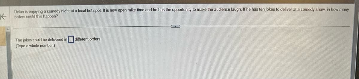 K
Dylan is enjoying a comedy night at a local hot spot. It is now open mike time and he has the opportunity to make the audience laugh. If he has
orders could this happen?
The jokes could be delivered in different orders.
(Type a whole number.)
G
jokes to deliver at a comedy show, in how many