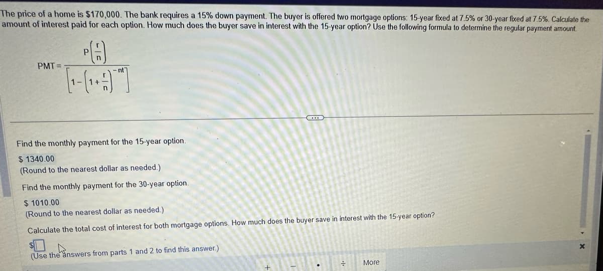 The price of a home is $170,000. The bank requires a 15% down payment. The buyer is offered two mortgage options: 15-year fixed at 7.5% or 30-year fixed at 7.5%. Calculate the
amount of interest paid for each option. How much does the buyer save in interest with the 15-year option? Use the following formula to determine the regular payment amount
PMT=
1-
P
-nt
Find the monthly payment for the 15-year option.
$1340.00
(Round to the nearest dollar as needed.)
Find the monthly payment for the 30-year option.
$ 1010.00
(Round to the nearest dollar as needed.)
Calculate the total cost of interest for both mortgage options. How much does the buyer save in interest with the 15-year option?
(Use the answers from parts 1 and 2 to find this answer.)
●
÷
More