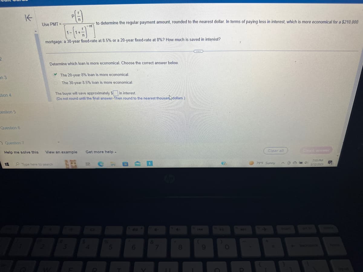 2
on 3
stion 4
estion 5
Question 6
#
K
71
PA
[-(₁)
mortgage: a 30-year fixed-rate at 8.5% or a 20-year fixed-rate at 8%? How much is saved in interest?
Use PMT=
Determine which loan is more economical. Choose the correct answer below.
Question 7
Help me solve this View an example Get more help -
Type here to search
2
The 20-year 8% loan is more economical.
The 30-year 8.5% loan is more economical.
The buyer will save approximately $ in interest.
(Do not round until the final answer. Then round to the nearest thousan dollars.)
3
G
B
to determine the regular payment amount, rounded to the nearest dollar. In terms of paying less in interest, which is more economical for a $210,000
F
Ri
$
4
R
5
6
7
11
8
H
(
9
0
Clear all
79°F Sunny
A GOO6
7:55 PM
3/12/2023
+ backspace