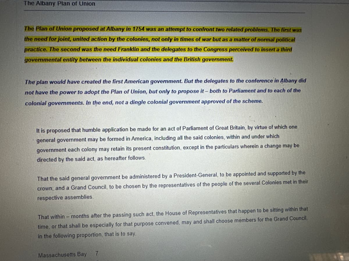 The Albany Plan of Union
The Plan of Union proposed at Albany in 1754 was an attempt to confront two related problems. The first was
the need for joint, united action by the colonies, not only in times of war but as a matter of normal political
practice. The second was the need Franklin and the delegates to the Congress perceived to insert a third
governmental entity between the individual colonies and the British government.
The plan would have created the first American government. But the delegates to the conference in Albany did
not have the power to adopt the Plan of Union, but only to propose it - both to Parliament and to each of the
colonial governments. In the end, not a dingle colonial government approved of the scheme.
It is proposed that humble application be made for an act of Parliament of Great Britain, by virtue of which one
general government may be formed in America, including all the said colonies, within and under which
government each colony may retain its present constitution, except in the particulars wherein a change may be
directed by the said act, as hereafter follows.
That the said general government be administered by a President-General, to be appointed and supported by the
crown, and a Grand Council, to be chosen by the representatives of the people of the several Colonies met in their
respective assemblies.
That within- months after the passing such act, the House of Representatives that happen to be sitting within that
time, or that shall be especially for that purpose convened, may and shall choose members for the Grand Council,
in the following proportion, that is to say,
Massachusetts Bay
7