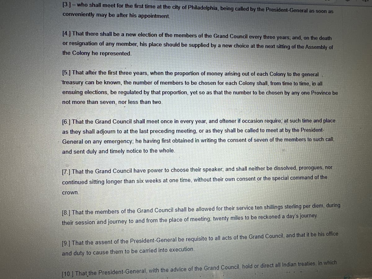 [3.]- who shall meet for the first time at the city of Philadelphia, being called by the President-General as soon as
conveniently may be after his appointment.
[4.] That there shall be a new election of the members of the Grand Council every three years; and, on the death
or resignation of any member, his place should be supplied by a new choice at the next sitting of the Assembly of
the Colony he represented.
[5.] That after the first three years, when the proportion of money arising out of each Colony to the general
treasury can be known, the number of members to be chosen for each Colony shall, from time to time, in all
ensuing elections, be regulated by that proportion, yet so as that the number to be chosen by any one Province be
not more than seven, nor less than two.
[6.] That the Grand Council shall meet once in every year, and oftener if occasion require; at such time and place
as they shall adjourn to at the last preceding meeting, or as they shall be called to meet at by the President-
General on any emergency; he having first obtained in writing the consent of seven of the members to such call,
and sent duly and timely notice to the whole.
[7.] That the Grand Council have power to choose their speaker; and shall neither be dissolved, prorogues, nor
continued sitting longer than six weeks at one time, without their own consent or the special command of the
crown.
[8] That the members of the Grand Council shall be allowed for their service ten shillings sterling per diem, during
their session and journey to and from the place of meeting, twenty miles to be reckoned a day's journey.
[9] That the assent of the President-General be requisite to all acts of the Grand Council, and that it be his office
and duty to cause them to be carried into execution.
[10] That the President-General, with the advice of the Grand Council, hold or direct all Indian treaties, in which