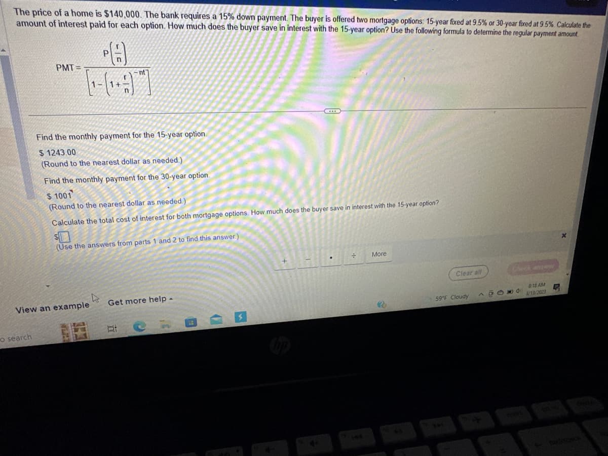 The price of a home is $140,000. The bank requires a 15% down payment. The buyer is offered two mortgage options: 15-year fixed at 9.5% or 30-year fixed at 9.5%. Calculate the
amount of interest paid for each option. How much does the buyer save in interest with the 15-year option? Use the following formula to determine the regular payment amount.
PMT=
o search
PA
[19]
-nt]
n
Find the monthly payment for the 15-year option.
$1243.00
(Round to the nearest dollar as needed.)
Find the monthly payment for the 30-year option.
$ 1001
(Round to the nearest dollar as needed.)
Calculate the total cost of interest for both mortgage options. How much does the buyer save in interest with the 15-year option?
(Use the answers from parts 1 and 2 to find this answer.)
View an example
THEN
Get more help -
St
D
4+
÷
More
3
Clear all
59°F Cloudy
19004
818 AM
3/13/2023
E