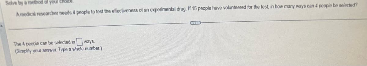 Solve by a method of your choice.
A medical researcher needs 4 people to test the effectiveness of an experimental drug. If 15 people have volunteered for the test, in how many ways can 4 people be selected?
ways.
The 4 people can be selected in
(Simplify your answer. Type a whole number.)