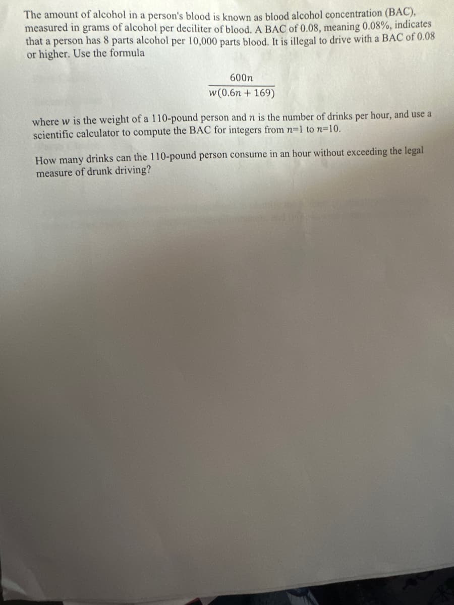 The amount of alcohol in a person's blood is known as blood alcohol concentration (BAC),
measured in grams of alcohol per deciliter of blood. A BAC of 0.08, meaning 0.08%, indicates
that a person has 8 parts alcohol per 10,000 parts blood. It is illegal to drive with a BAC of 0.08
or higher. Use the formula
600n
w (0.6n +169)
where w is the weight of a 110-pound person and n is the number of drinks per hour, and use a
scientific calculator to compute the BAC for integers from n=1 to n-10.
How many drinks can the 110-pound person consume in an hour without exceeding the legal
measure of drunk driving?