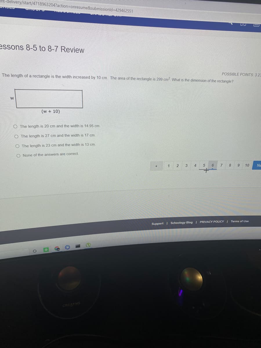 Ent-delivery/start/4718963204?action=Donresume&submissionld=429462551
essons 8-5 to 8-7 Review
The length of a rectangle is the width increased by 10 cm. The area of the rectangle is 299 cm? What is the dimension of the rectangle?
POSSIBLE POINTS: 3.23
(w + 10)
O The length is 20 cm and the width is 14.95 cm.
O The length is 27 cm and the width is 17 cm.
O The length is 23 cm and the width is 13 cm.
O None of the answers are correct
2
3
4
5
6
8
9
10
Ne
Support | Schoology Blog I PRIVACY POLICY I Terms of Use
CREATIVE
