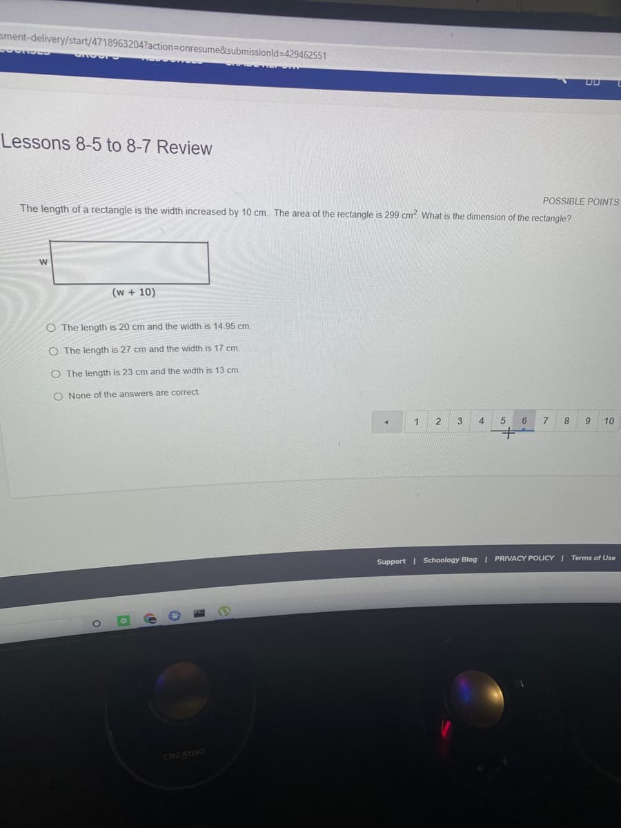 sment-delivery/start/4718963204?action=Donresume&submissionld%-D429462551
Lessons 8-5 to 8-7 Review
POSSIBLE POINTS
The length of a rectangle is the width increased by 10 cm. The area of the rectangle is 299 cm2 What is the dimension of the rectangle?
(w + 10)
O The length is 20 cm and the width is 14,95 cm
O The length is 27 cm and the width is 17 cm.
O The length is 23 cm and the width is 13 cm.
O None of the answers are correct
2
3
4
6
7.
8
10
Support | Schoology Blog I PRIVACY POLICY | Terms of Use
CREATIVE
