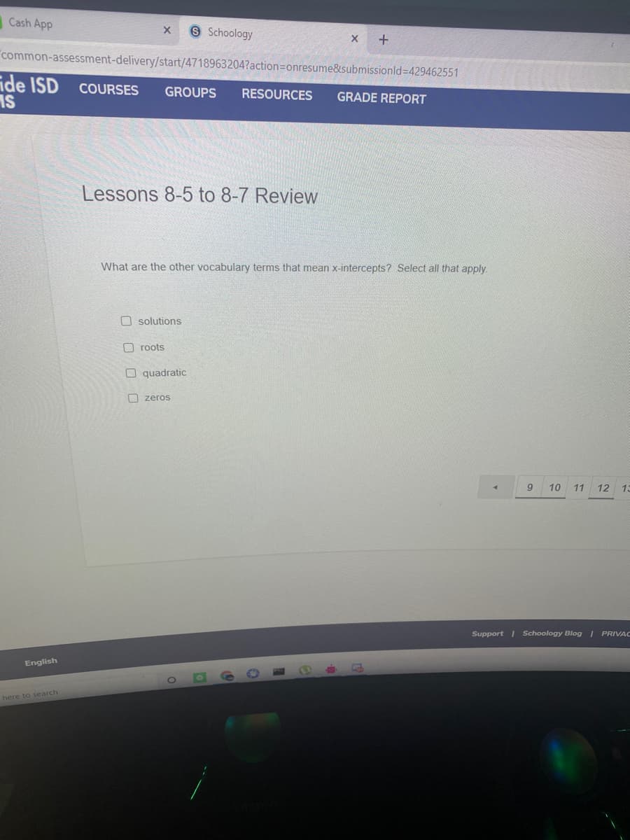 Cash App
O Schoology
common-assessment-delivery/start/4718963204?action=Donresume&submissionld=429462551
ide ISD COURSES
IS
GROUPS
RESOURCES
GRADE REPORT
Lessons 8-5 to 8-7 Review
What are the other vocabulary terms that mean x-intercepts? Select all that apply.
O solutions
O roots
O quadratic
O zeros
9
10 11
12 13
Support | Schoology Blog PRIVAC
English
here to search
